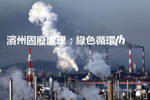 濱州固廢處理：綠色循環(huán)，筑夢(mèng)生態(tài)濱州